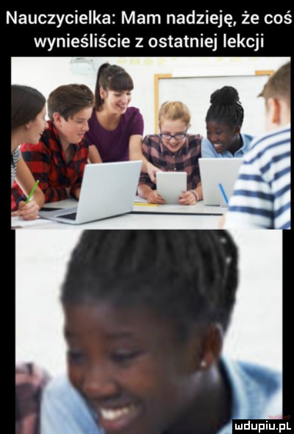 nauczycielka mam nadzieję że coś wynieśliście z ostatniej lekcji mdupiupl