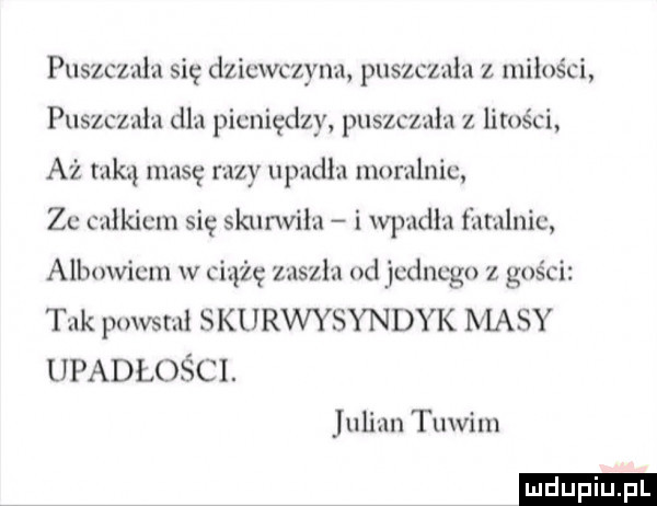 puszczala się dziewczyna puszczala z miłości puszcz ala dla pieniędzy puszczala z litości aż taką masę razy upadla moralnie. ze calkiem się skurwila i wpadla fatalnie albowiem w ciążę zaszla od jednego z gości tak powstal skurwysyndyk masy upadłości. julian tuwim ludu iu. l