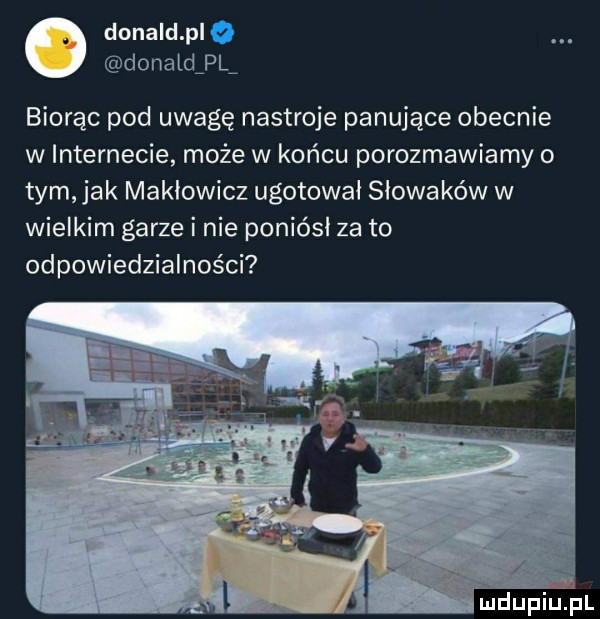 donald pl o donatdipl biorąc pod uwagę nastroje panujące obecnie w internecie może w końcu porozmawiamy o tym jak makłowicz ugotował słowaków w wielkim garze i nie poniósł za to odpowiedzialności mdupiliiil