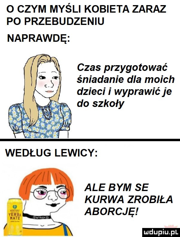 o czym myśli kobieta zaraz p  przebudzeniu naprawdę czas przygotować śniadanie dla moich dziecii wyprawić je do szkoły ale bym se kurwa zrobiła aborcję ludu iu. l