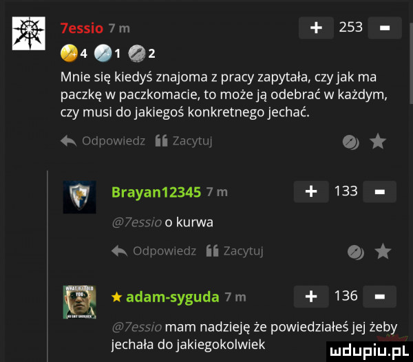 essio m         mnie się kiedyś znajoma z pracy zapytała czyhak ma paczkę w paczkomacie to może ją odebrać w każdym czy musi do jakiegoś konkretnegojechać. ii o brajan      m    .   kurwa w n j   r tadam syguła m     mam nadzieję że powiedziałeśjej żeby jechala dojakiegokolwiek