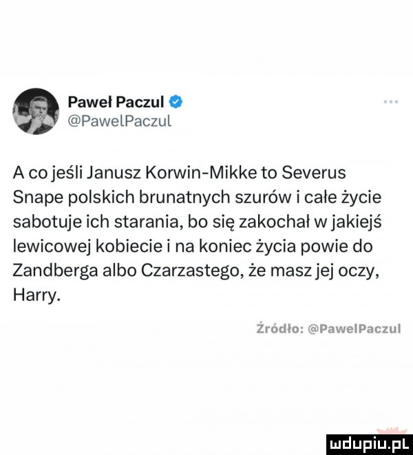 pawel paczul o pawelpaczul a co jeśli janusz korwin mikre to severus snake polskich brunatnych szurów i całe życie sabotuje ich starania bo się zakochał wjakiejś lewicowej kobiecie i na koniec życia powie do zandberga albo czarzastego że masz jej oczy harry. żiodixy wpavapaczul