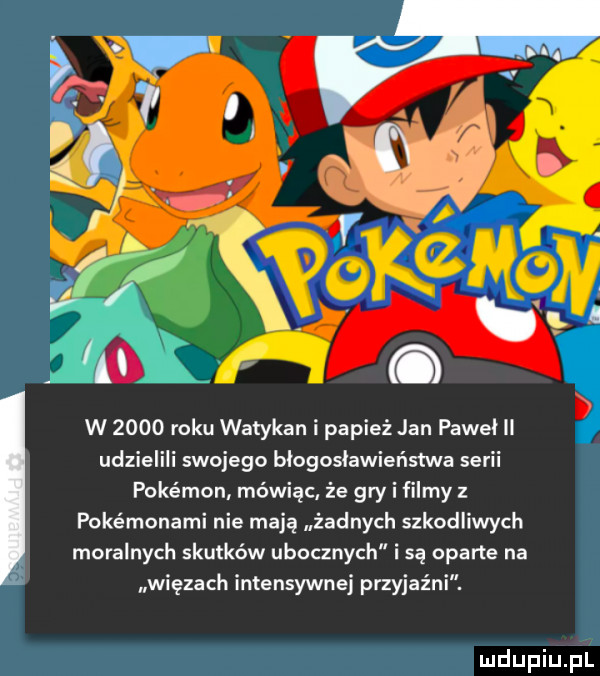 or w      roku watykan i papież jan pawel ll udzielili swojego blogoslawieństwa serii pokémon mówiąc że gry i filmy z pokémonami nie mają żadnych szkodliwych moralnych skutków ubocznych i są oparte na więzach intensywnej przyjaźni