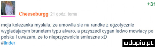 cheeseburgg moja kolezanka mas ala ze umowna sie na randke z egzotycznie wygladajacym brunetem zypu ars alu a przyszedl cygan ledwo muwiacy po polsku i uwazam ze lo nieprzyzwoicie smieszne xd