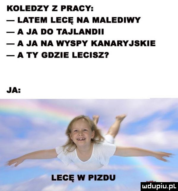 koledzy z pracy latem legę na malediwy a ja do tajlandii a ja na wyspy kanaryjskie a ty gdzie lecisz ja. i lecę w pizdu