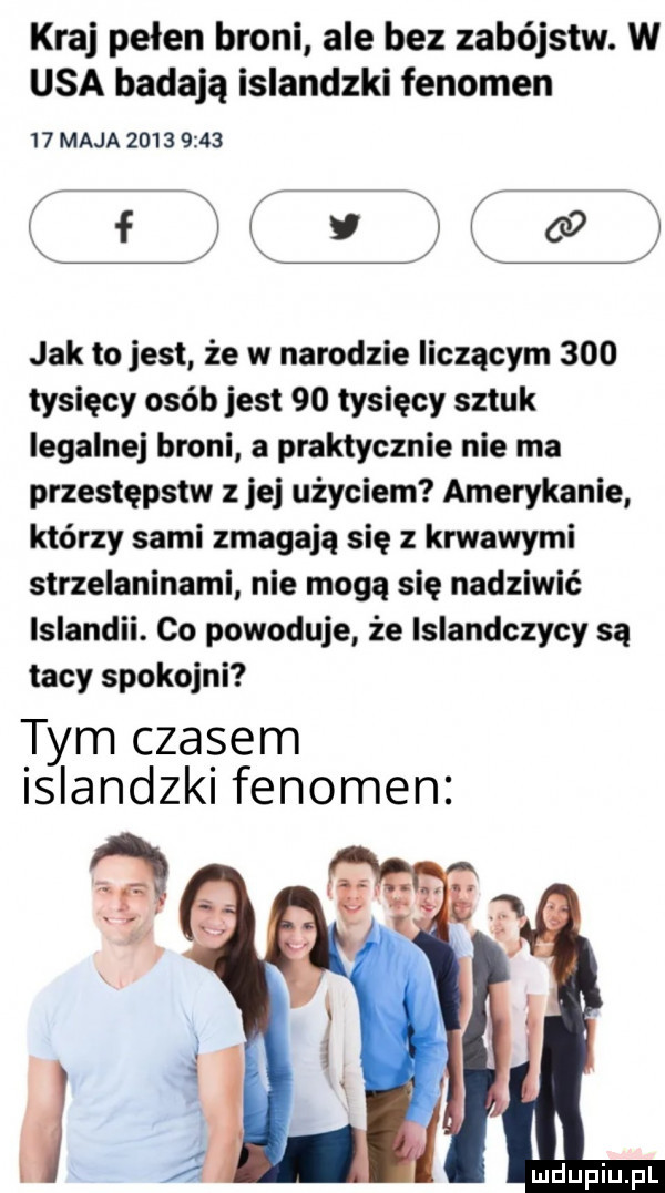 kraj pełen broni ale bez zabójstw. w usa badają islandzki fenomen    maja           r w r f j v oo jak to jest że w narodzie liczącym     tysięcy osób jest    tysięcy sztuk legalnej broni a praktycznie nie ma przestępstw z jej użyciem amerykanie którzy sami zmagają się z krwawymi strzelaninami nie mogą się nadziwić islandii. co powoduje że islandczycy są tacy spokojni tym czasem slandzk fenomen