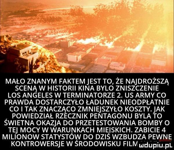 mało znanym faktem jest to ze najdroższą sceną w historii kina bylo zniszczenie los angeles w terminatorze  . us admy co prawda dostarczyło ładunek nieodpłatnie co i tak znacząco zmniejszyło koszty. jak powiedział rzecznik pentagonu byla to swietna okazja do przetestowan ia bomby o tej mocy wwarunkach miejskich. zabicie   milionow statystów do dziś wzbudza pewne kontrowersje w srodowisku fllmmdﬁﬁmfl