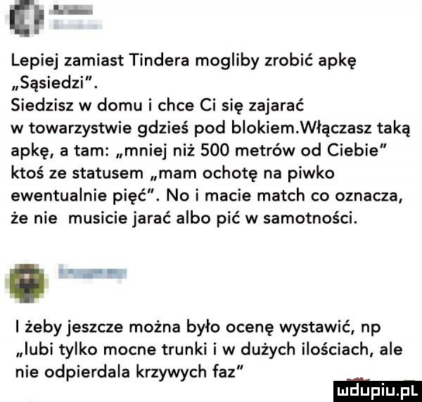 ę lepiej zamiast tondera mogliby zrobić apkę sąsiedzi. siedzisz w domu i chce ci się zajarać w towarzystwie gdzieś pod blokiem włączasz taką apkę a tam mniej niż     metrów od ciebie ktoś ze statusem mam ochotę na piwko ewentualnie pięć. no i macie march co oznacza że nie musicie jarać albo pić w samotności. i żeby jeszcze można było ocenę wystawić np lubi tylko mocne trunki i w dużych ilościach ale nie odpierdala krzywych faz