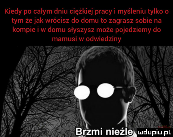 kiedy po całym dniu ciężkiej pracy i myśleniu tylko o tym że jak wrócisz do domu to zagrasz sobie na kompie i w domu słyszysz może pojedziemy do mamusi w udwiedziny