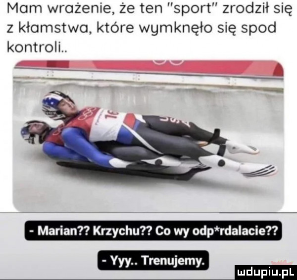 mam wrażenie że ten sport zrodził się z kłamstwo które wemknęło się spod kontroll marian krzychu co wy ohp rdalacie yyy. trenujemy