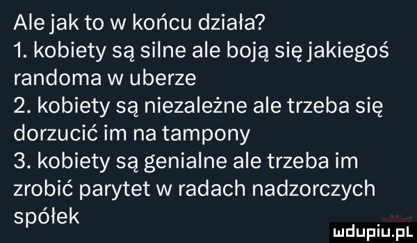 alejek to w końcu działa  . kobiety są silne ale boją się jakiegoś randoma w umerze  . kobiety są niezależne ale trzeba się dorzucić im na tampony  . kobiety są genialne ale trzeba im zrobić parytet w radach nadzorczych spółek mduplu pl