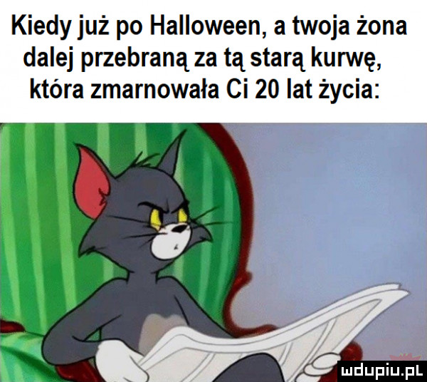 kiedy już po halloween a twoja żona dalej przebraną za tą starą kurwę która zmarnowała ci    lat życia