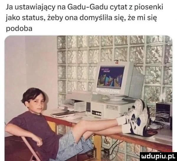 ja ustawiający na gadu gadu cytat z piosenki jako status żeby ona domyśliła się że mi się podoba