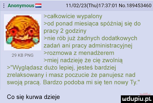 anonymous          tau          no           całkowicie wypalony od ponad miesiąca spóźniaj się do pracy   godziny nie rob już żadnych dodatkowych zadań ani pracy administracyjnej    kb pbg rozmowa z menadżerem miej nadzieję że cię zwolnią wyglądasz dużo lepiej jesteś bardziej zrelaksowany i masz poczucie że panujesz nad swoją pracą bardzo podoba mi się ten nowy ty co się kanna dzieje