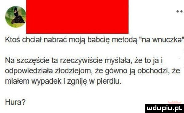 ktoś chciał nabrać moją babcię metodą na wnuczka na szczęście ta rzeczywiście myślała że to ja i odpowiedziała złodziejom ze gówno ją obchodzi że miałem wypadek i zgniję w pierdlu. hura ludu iu. l