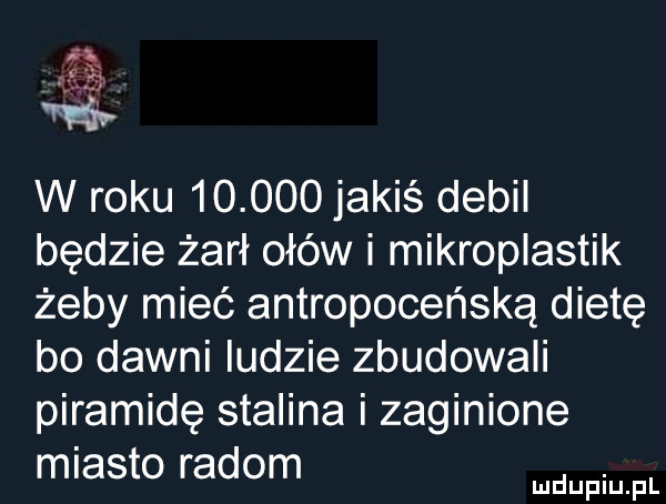 am w roku        jakiś debil będzie żarł ołów i mikropiastik żeby mieć antropoceńską dietę bo dawni ludzie zbudowali piramidę stalina i zaginione miasto radom. mduplu pl