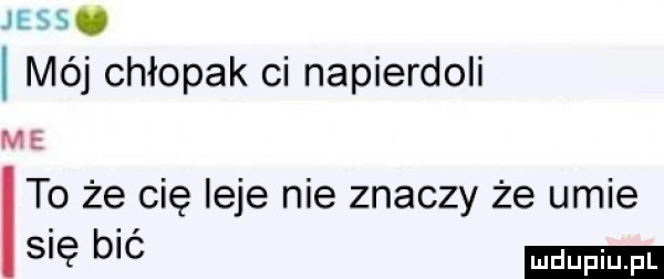 je as. méj chłopak ci napierdoli me to że cię leje nie znaczy że umie s ę b c