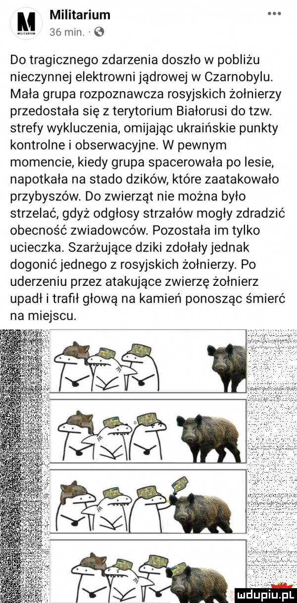 l militariom   mm do tragicznego zdarzenia doszło w pobliżu nieczynnej elektrowni jądrowej w czarnobylu. mała grupa rozpoznawcza rosyjskich żołnierzy przedostała się z terytorium białorusi do tlw. strefy wykluczenia omijając ukraińskie punkty kontrolne i obserwacyjne. w pewnym momencie kiedy grupa spacerowała po lesie napotkała na stado dzików które zaatakowało przybyszów. do zwierząt nie można było strzelać gdyż odgłosy strzałów mogly zdradzić obecność zwiadowców. pozostała im tylko ucieczka. szarżujące dziki zdołały jednak dogonićjednego z rosyjskich żołnierzy. po uderzeniu przez atakujące zwierzę żołnierz upadł i trafił głową na kamień ponosząc śmierć na miejscu