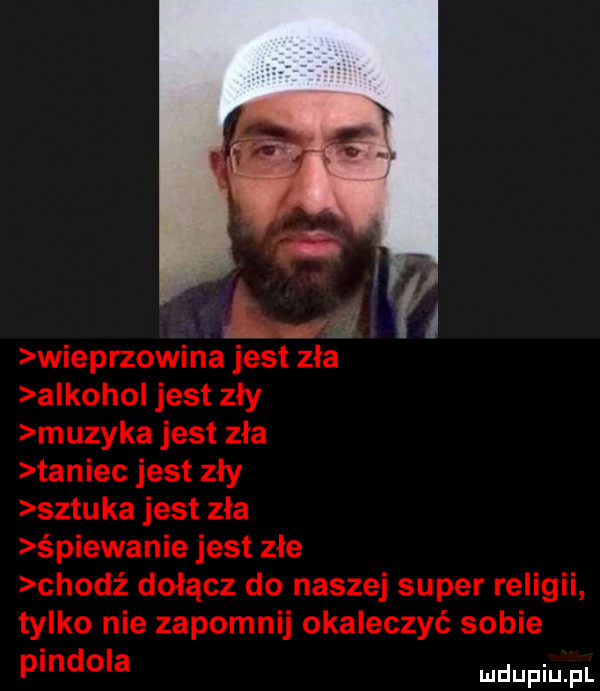 wieprzowina jest zla alkohol jest zły muzyka jest zła taniec jest zły sztuka jest zła śpiewanie jest złe chodź dołącz do naszej super religii tylko nie zapomnij okaleczyć sobie pindola a