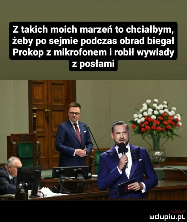 z takich moich marzeń to chciałbym żeby po sejmie podczas obrad biegał prokop z mikrofonem i robil wywiady posłami fa j j. w sv