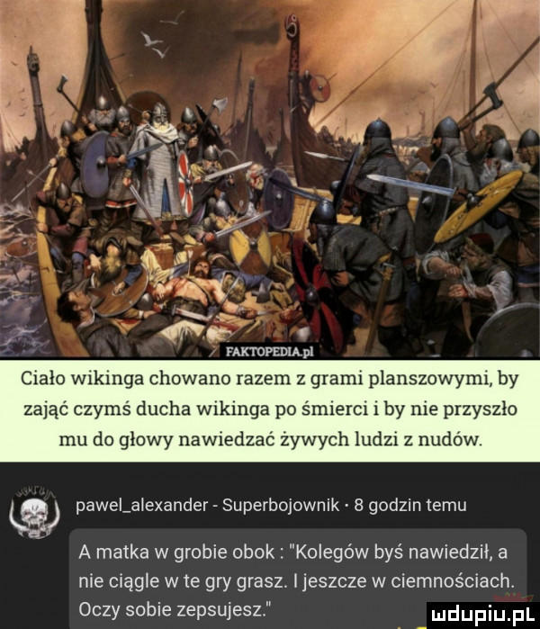 ciało wikinga chowano razem z grami planszowymi by zająć czymś ducha wikinga po śmierci i by nie przyszło mu do głowy nawiedzać żywych ludzi z nudów. pawelalexander superbojownik   godzin temu a matka w grobie obok kolegów byś nawiedzii a nie ciągle w te gry grasz. i jeszcze w ciemnościach. oczy sobie zepsujesz ludupiu il