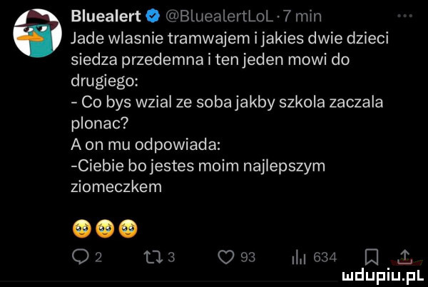 bluealert o bluealertlol   mm jade wlasnie tramwajem i jakies dwie dzieci siedza przedemna i tenjeden mowi do drugiego co bys wzial ze sobajakby szkola zaczaja plonac a on mu odpowiada ciebie bo jestes moim najlepszym ziomeczkom o   ti      l l     e