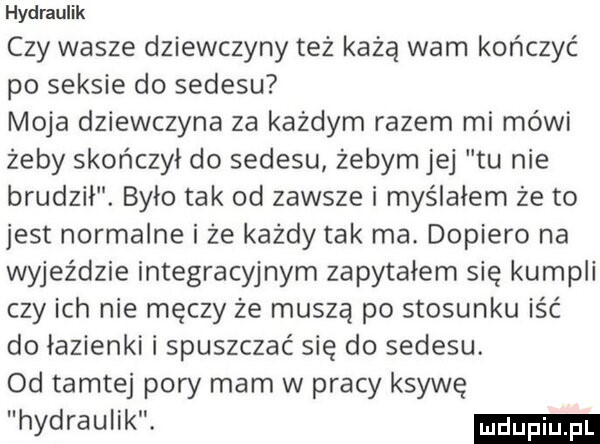 hydraulik czy wasze dziewczyny też każą warn kończyć po seksie do sedesu moja dziewczyna za każdym razem mi mówi żeby skończył do sedesu żebym jej tu nie brudził. było tak od zawsze i myślałem że to jest normalne i że każdy tak ma. dopiero na wyjeździe integracyjnym zapytałem się kumpli czy ich nie męczy że muszą po stosunku iść do łazienki i spuszczać się do sedesu. od tamtej pory mam w pracy ksywę hydraulik