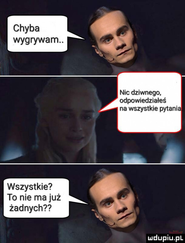 chyba wygrywam. nic dziwnego. odpowiedziałeś na wszystkie pytania. wszystkie to nie ma już żadnych