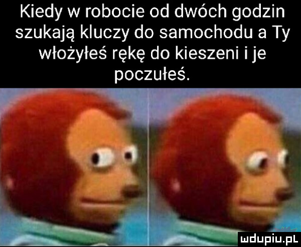 kiedy w robocie od dwóch godzin szukają kluczy do samochodu a ty włożyłeś rękę do kieszeni ice poczułeś