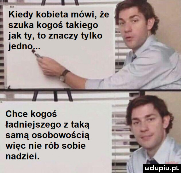 i l lea l kiedy kobieta mówi że szuka kogoś takiego jak ty to znaczy tylko jedno chce kogoś ładniejszego z taką samą osobowością więc nie rób sobie nadziei. uidupiu pl