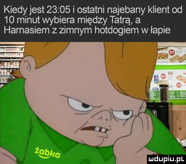 kiedy jest       i ostatni najebany klient od    minut wybiera między tatrą a harnasiem z zimnym hotdogiem w łapie