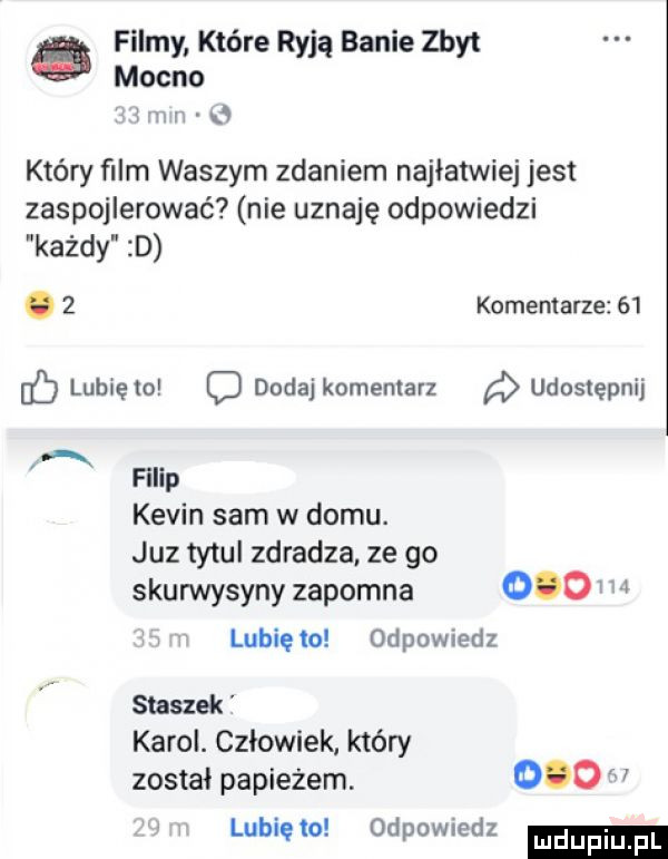 filmy które ryją banie zbyt mocno i x n u który ﬁlm waszym zdaniem najłatwiej jest zaspojlerować nie uznaję odpowiedzi każdy d. z komentarze    ó lubię io c dodaj komentarz udostępnij ą filip kevin sam w domu. juz tytul zdradza ze go skurwysyny zapomna       lubie ia odpomedz staszek karol. człowiek który został papieżem.       lubię    odpowiedz