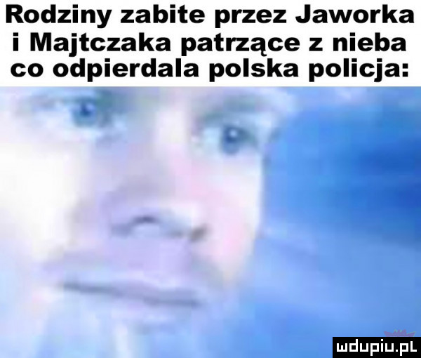 rodziny zabite przez jaworka i majtczaka patrzące z nieba co odpierdala polska policja   l