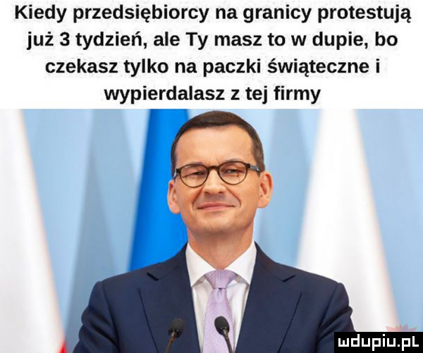 kiedy przedsiębiorcy na granicy protestują już   tydzień ale ty masz to w dupie bo czekasz tylko na paczki świąteczne i wypierdalasz z tej firmy