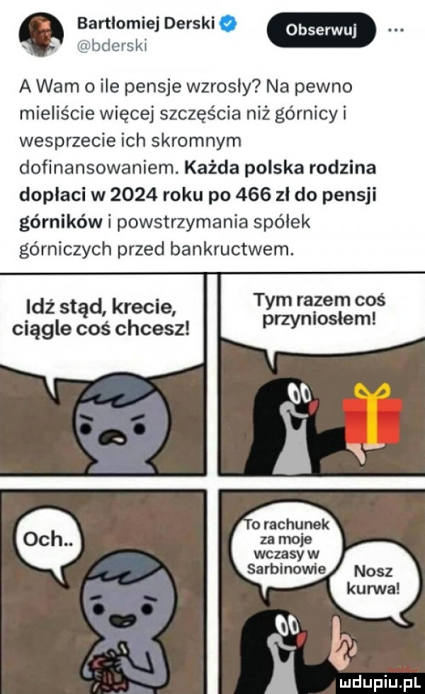 bartlomiej darski. obserwuj bderski a wam o ile pensje wzrosły na pewno mieliście więcej szczęścia niż górnicy i wesprzecie ich skromnym dofinansowaniem. każda polska rodzina dopłaci w      roku po     zł do pensji górników i powstrzymania spółek górniczych przed bankructwem. tym razem coś idź stąd kreole przyniosłam ciągle coś chcesz