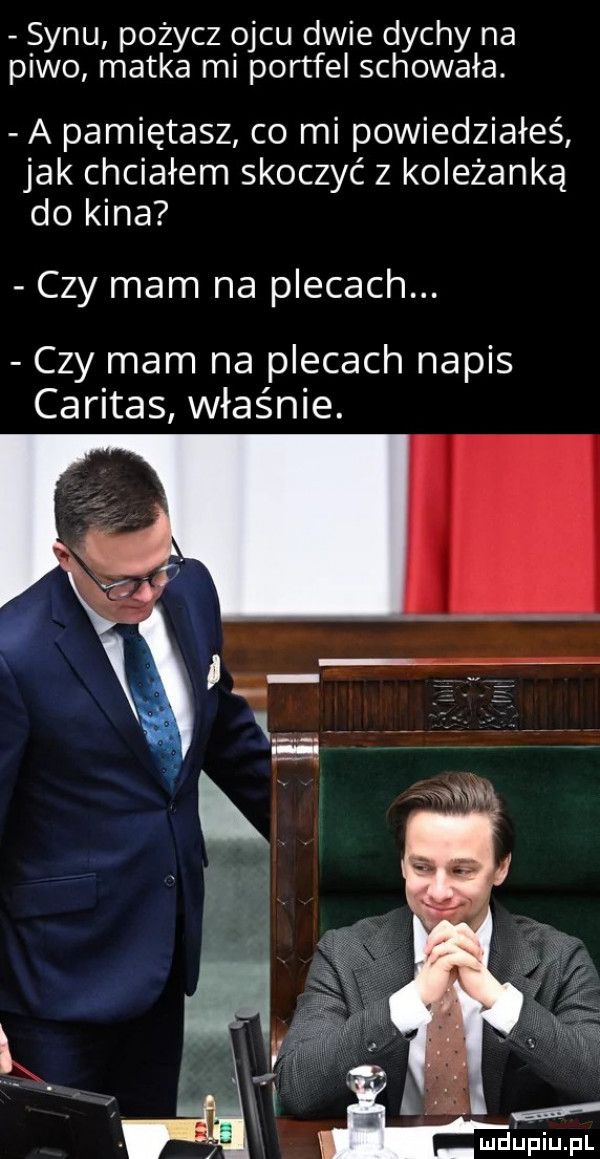 synu pożycz ojcu dwie dychy na piwo matka mi portfel schowała a pamiętasz co mi powiedziałeś jak chciałem skoczyć z koleżanką do kina czy mam na plecach. czy mam na plecach napis caritas właśnie. abakankami ł k. gaf