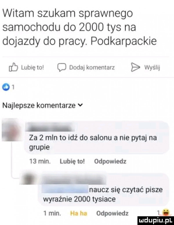 witam szukam sprawnego samochodu do      tys na dojazdy do pracy. podkarpackie c lubię toi o dodaj komentarz wycli   najlepsze komentarze v la   mln to idź do salonu a nie pytaj na grupie    min lunięto odpowiedz. a. naucz się czytać pisze wyraźnie      tysiace   min. he he odpowiedz   e