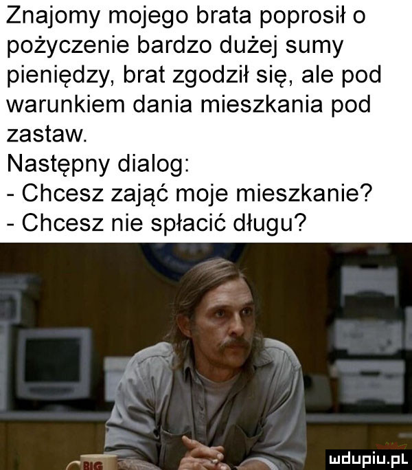 znajomy mojego brata poprosiło pożyczenie bardzo dużej sumy pieniędzy brat zgodził się ale pod warunkiem dania mieszkania pod zastaw. następny dialog chcesz zająć moje mieszkanie chcesz nie spłacić długu. n