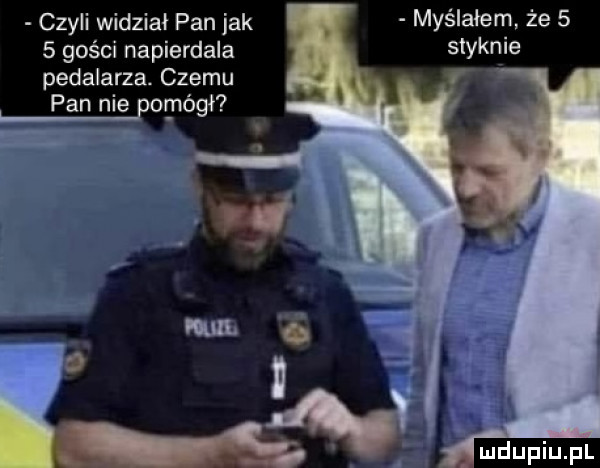 myślałem że   styknie czyli widział pan jak   gości napierdala pedalarza. czemu pan nie por neill na