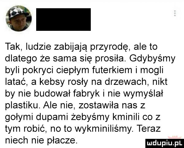 tak ludzie zabijają przyrodę ale to dlatego że sama się prosiła. gdybyśmy byli pokryci ciepłym futerkiem i mogli latać a kebsy rosły na drzewach nikt by nie budował fabryk i nie wymyślał plastiku. ale nie zostawiła nas z gołymi dupami żebyśmy kminili co   tym robić no to wykminiliśmy. teraz niech nie płacze