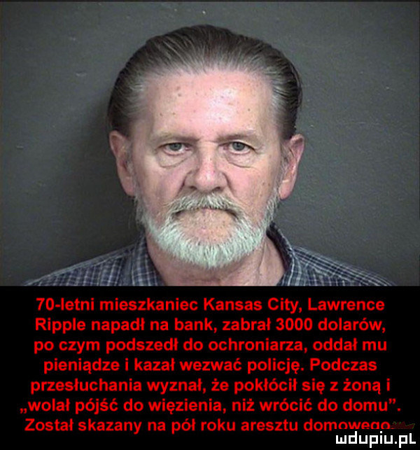 letni mieszkaniec kansas city lawrence ripple napadł na bank zabrał      dolarów po czym podszedł do ochroniarza oddał mu pieniądze i kazał wezwać policję. podczas przesłuchania wyznał że pokłócił się z żoną i wołał pójść do więzienia niż wrócić do domu. został skazany na pół roku aresztu domnwenp mduplu pl