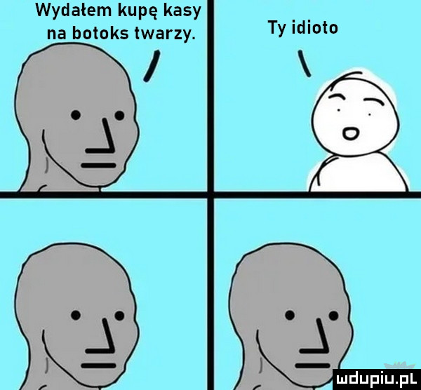 wydałem kupę kasy. abakankami na botoks lwarzy. ty lleio