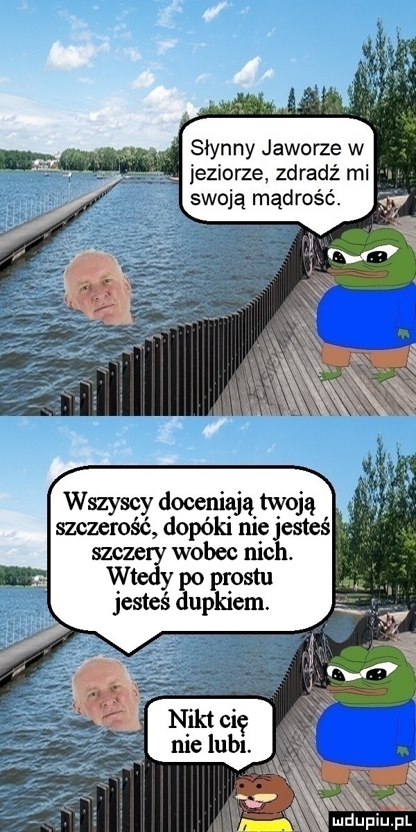 słynny jaworze w jeziorze zdradź mi e swoją mądrość. wszyscy doceniają twoją szczerość dopóki nie jesteś. szczery wobec nich. wtedy po prestu jesteś dupkiem