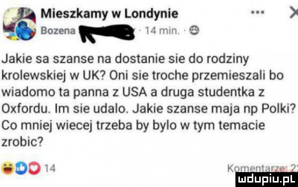 mieszkamy w londynce bozena    miri e jakie sa szanse na dostanie sie do rodziny krolewskiej w uk oni sie troche przemieszali bo wiadomo ta panna z usa a druga studentka z oxfordu. im sie udalo. jakie szanse maja np polki co mniej wiecej trzeba by bylo w tym temacie zrobic      k im he rai i