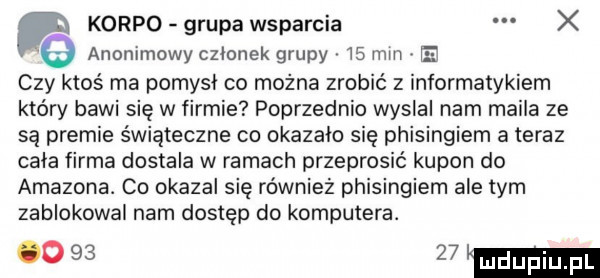 korpo grupa wsparcia x anonimowy czlonek grupy    mm e czy ktos ma pomysl co można zrobić z informatykiem który bawi się w firmie poprzednio wyslal nam maila ze są premie świąteczne co okazalo się phisingiem a teraz cala firma dostala w ramach przeprosić kupon do amazona. co okazal się również phisingiem ale tym zablokowal nam dostęp do komputera.      mm