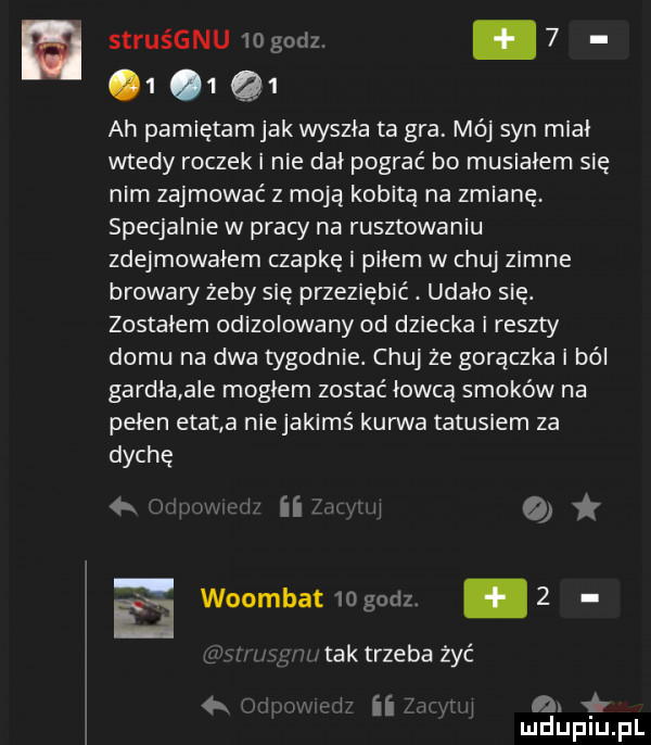 struśgnu  o godz.          ah pamiętam jak wyszła ta gra. mój syn miał wtedy roczek i nie dał pograć bo musiałem się nim zajmować z moja kobita na zmianę specjalnie w pracy na rusztowaniu zdejmowałem czapkę i piłem w chuj zimne browary żeby się przeziębić. udało się. zostałem odizolowany od dziecka i reszty domu na dwa tygodnie. chuj że goraczka i ból gardła a e mogłem zostać łowcą smoków na pełen elana niejakims kurwa tatusiem za dyche iii   ﬂ woombat   g dz   tak trzeba żyć a r ii a mduplu pl