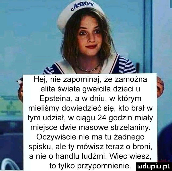 hej nie zapominaj że zamożna elita świata gwalcila dzieci u epsteina a w dniu w którym mieliśmy dowiedzieć się kto bral w i a tym udział w ciągu    godzin miały miejsce dwie masowe strzelaniny. j oczywiście nie matu żadnego spisku ale ty mówisz teraz o broni a nie o handlu ludźmi. więc wiesz to tylko przypomnienie. a