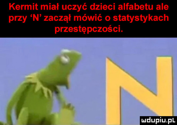 kernit miał uczyć dzieci alfabetu ale przy n zaczął mówić o statystykach przestępczości. ludu iu. l