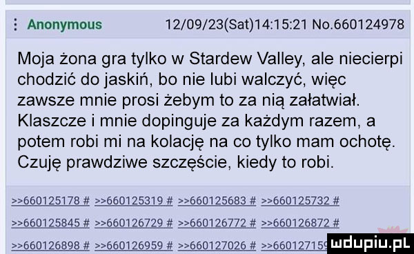 anonymous          set   z      no           moja żona gra tylko w stardew volley ale niecierni chodzic do jaskiń bo nie lubi walczyć więc zawsze mnie prosi zebym to za nią załatwiał. klaszcze i mnie dopinguje za każdym razem a potem robi mi na kolację na co tylko mam ochotę. czuję prawdziwe szczęście kiedy to robi.                                                                                             abo