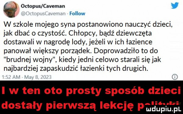 octopus cavemzn i fellow w szkole mojego syna postanowiono nauczyć dzieci. jak dbać o czystość. chłopcy bądź dziewczęta dostawali w nagrodę lody jeżeli w ich lazience panowal większy porządek doprowadziło to do brudnej wojny kiedyjedni celowo starali siejak najbardziej zapaskudzic lazienki tych drugich. v lv l o i w ten oto prosty sposób dzieci dostały pierwszą lekcję      ng